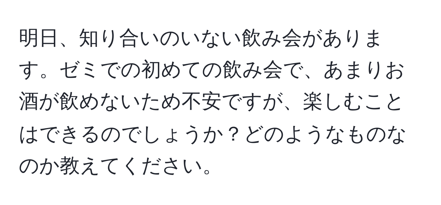 明日、知り合いのいない飲み会があります。ゼミでの初めての飲み会で、あまりお酒が飲めないため不安ですが、楽しむことはできるのでしょうか？どのようなものなのか教えてください。