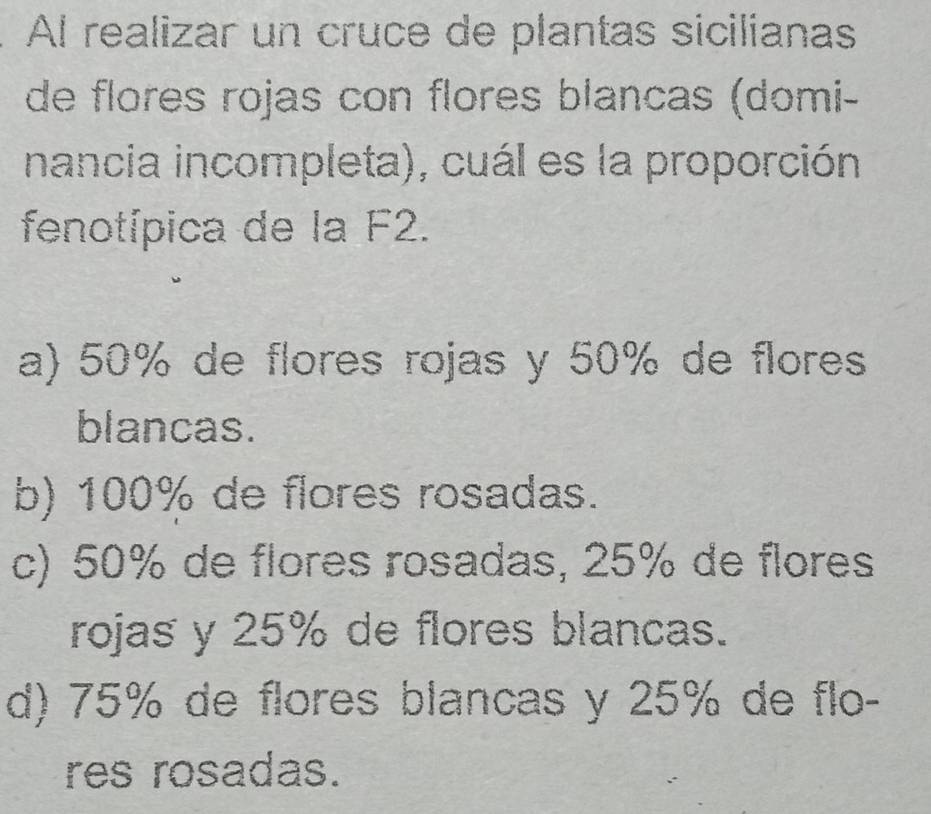 Al realizar un cruce de plantas sicilianas
de flores rojas con flores blancas (domi-
nancia incompleta), cuál es la proporción
fenotípica de la F2.
a) 50% de flores rojas y 50% de flores
blancas.
b) 100% de flores rosadas.
c) 50% de flores rosadas, 25% de flores
rojas y 25% de flores blancas.
d) 75% de flores blancas y 25% de flo-
res rosadas.