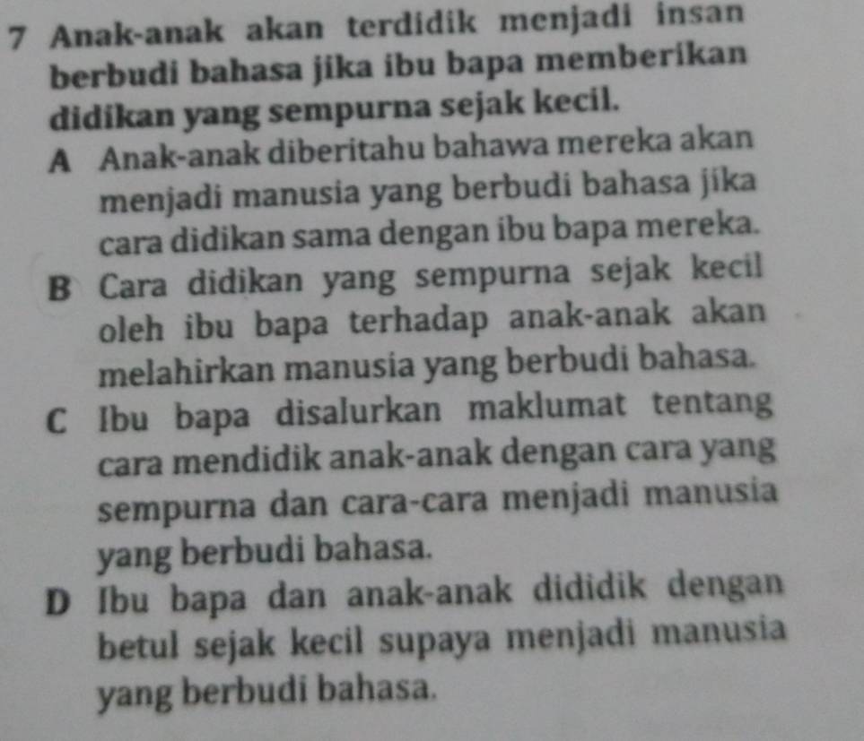 Anak-anak akan terdidik menjadi insan
berbudi bahasa jika ibu bapa memberikan
didikan yang sempurna sejak kecil.
A Anak-anak diberitahu bahawa mereka akan
menjadi manusia yang berbudi bahasa jika
cara didikan sama dengan ibu bapa mereka.
B Cara didikan yang sempurna sejak kecil
oleh ibu bapa terhadap anak-anak akan
melahirkan manusia yang berbudi bahasa.
C Ibu bapa disalurkan maklumat tentang
cara mendidik anak-anak dengan cara yang
sempurna dan cara-cara menjadi manusia
yang berbudi bahasa.
D Ibu bapa dan anak-anak dididik dengan
betul sejak kecil supaya menjadi manusia
yang berbudi bahasa.