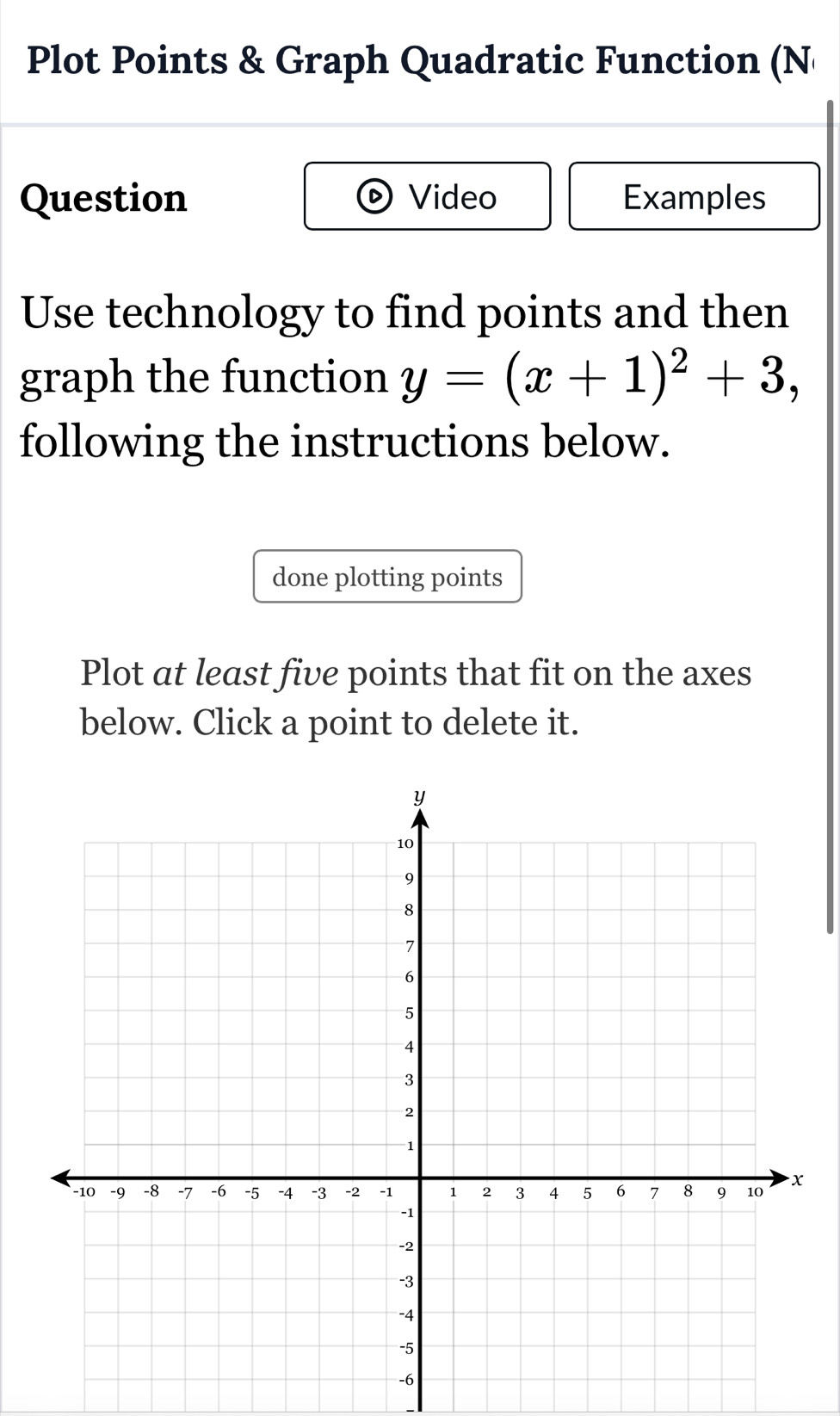 Plot Points & Graph Quadratic Function (N 
Question Video Examples 
Use technology to find points and then 
graph the function y=(x+1)^2+3, 
following the instructions below. 
done plotting points 
Plot at least five points that fit on the axes 
below. Click a point to delete it.