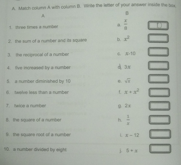 Match column A with column B. Write the letter of your answer inside the box.
A
B
1. three times a number a.  x/8 
2. the sum of a number and its square
b. x^2
3. the reciprocal of a number C. x-10
4. five increased by a number d. 3x
5. a number diminished by 10 e. sqrt(x)
6. twelve less than a number f. x+x^2
7. twice a number g. 2x
8. the square of a number h.  1/x 
9. the square root of a number i. x-12
10. a number divided by eight j. 5+x