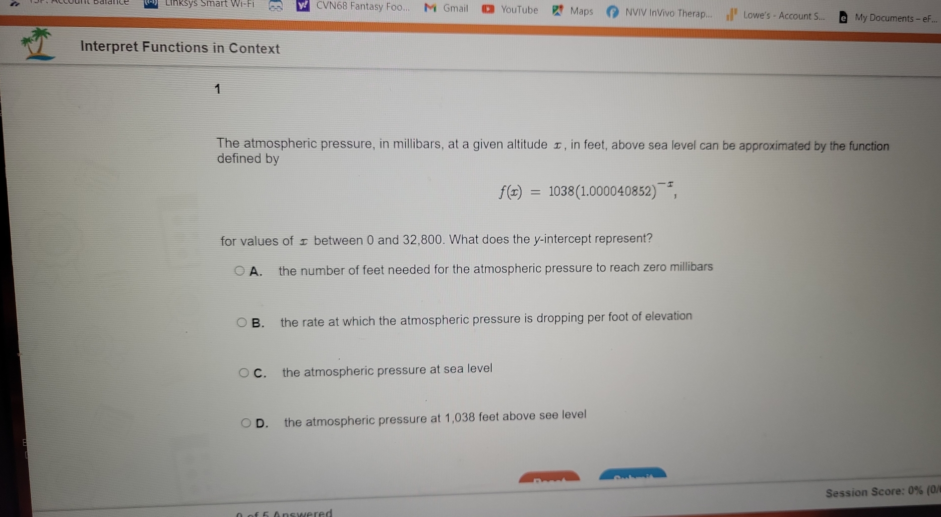 CVN68 Fantasy Foo.. Gmail YouTube Maps NVIV InVivo Therap... _1^(1 Lowe's - Account S... My Documents - eF...
Interpret Functions in Context
The atmospheric pressure, in millibars, at a given altitude ±, in feet, above sea level can be approximated by the function
defined by
f(x)=1038(1.000040852)^-x), 
for values of ± between 0 and 32,800. What does the y-intercept represent?
A. the number of feet needed for the atmospheric pressure to reach zero millibars
B. the rate at which the atmospheric pressure is dropping per foot of elevation
C. the atmospheric pressure at sea level
D. the atmospheric pressure at 1,038 feet above see level
Session Score: 0% (0/
Answered