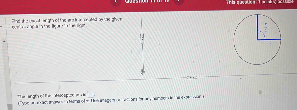 This question: 1 point(s) possible
Find the exact length of the arc intercepted by the given
central angle in the figure to the right.
The length of the intercepted arc is □ .
(Type an exact answer in terms of π. Use integers or fractions for any numbers in the expression.)