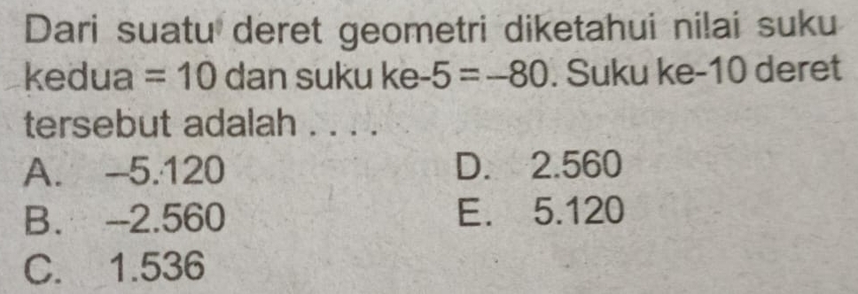 Dari suatu deret geometri diketahui nilai suku
kedua =10 dan suku ke -5=-80. Suku ke -10 deret
tersebut adalah . . . .
A. -5.120 D. 2.560
B. --2.560 E. 5.120
C. 1.536