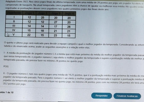 Adaptada Enem 2022. Nos cinco jogos finais da última temporada, com uma média de 20 pontos por jogo, um jogador foi eleito o 
campeonato de basquete. Na atual temporada, cinco jogadores têm a chance de igualar ou melhorar essa média. No quadro estão 
registradas as pontuações desses cinco jogadores nos quatro gos das finais deste ano. 
O quinto e último jogo será realizado para decidir a equipe campeã e qual o melhor jogador da temporada. Considerando as inforr 
tabela e do enunciado acima, avalie as seguintes asserções e a relação entre elas 
1 - A média da pontuação do jogador número L é a média que está mais próximo da média do melhor jogador da temporada passa 
que nessa temporada ele, o jogador número I, seja eleito o melhor jogador da temporada e supere a pontuação média do melhor je 
temporada passada, ele precisa fazer no mínimo 24 pontos no quirto jogo 
POIS 
II - O jogador número I, tem nos quatro jogos uma média de 19.25 pontos, que é a pontuação média mais próxima da média do mo 
jogador da temporada passada. Para o jogador número I, ser eleito o melhor jogador da temporada e superar a pontuação média de 
pogador da temporada passada, ele precisa fazer no quinto jogo, no mínimo 24 pontos, pois com no mínimo 24 pontos ele terá uma
20.2 pontas per jogo 
estão 1 de 10 Responder Finalizar Avaliacão