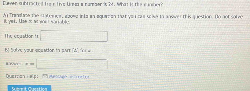 Eleven subtracted from five times a number is 24. What is the number? 
A) Translate the statement above into an equation that you can solve to answer this question. Do not solve 
it yet. Use x as your variable. 
The equation is □ 
B) Solve your equation in part [A] for x. 
Answer: x= □ 
Question Help: Message instructor 
Submit Ouestion