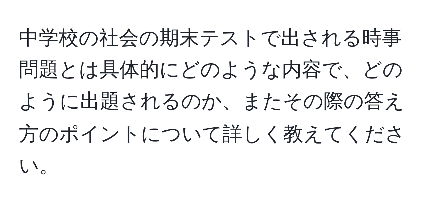 中学校の社会の期末テストで出される時事問題とは具体的にどのような内容で、どのように出題されるのか、またその際の答え方のポイントについて詳しく教えてください。