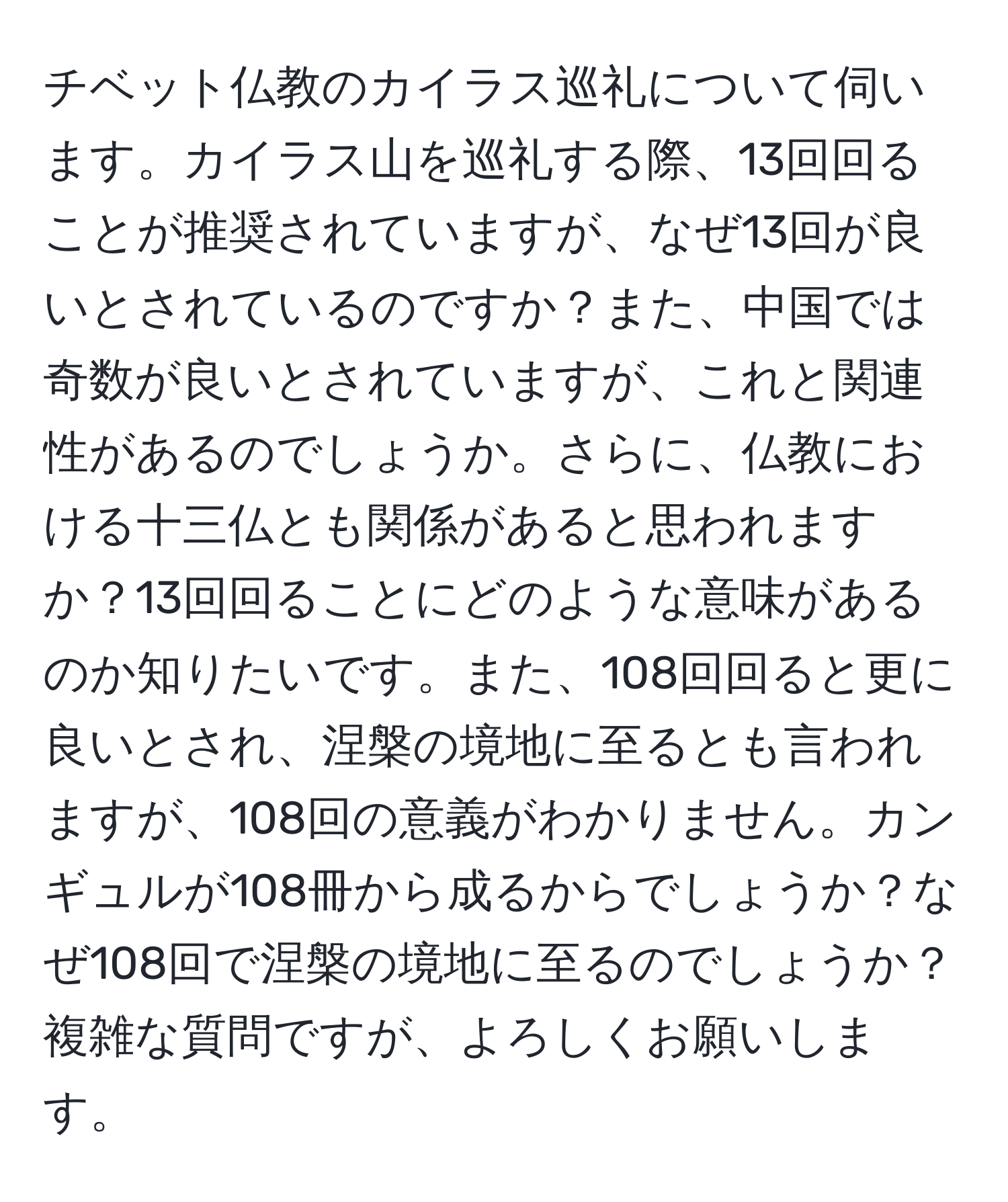 チベット仏教のカイラス巡礼について伺います。カイラス山を巡礼する際、13回回ることが推奨されていますが、なぜ13回が良いとされているのですか？また、中国では奇数が良いとされていますが、これと関連性があるのでしょうか。さらに、仏教における十三仏とも関係があると思われますか？13回回ることにどのような意味があるのか知りたいです。また、108回回ると更に良いとされ、涅槃の境地に至るとも言われますが、108回の意義がわかりません。カンギュルが108冊から成るからでしょうか？なぜ108回で涅槃の境地に至るのでしょうか？複雑な質問ですが、よろしくお願いします。