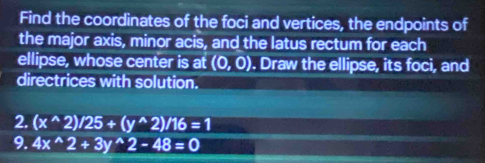 Find the coordinates of the foci and vertices, the endpoints of 
the major axis, minor acis, and the latus rectum for each 
ellipse, whose center is at (0,0). Draw the ellipse, its foci, and 
directrices with solution. 
2. (x^(wedge)2)/25+(y^(wedge)2)/16=1
9. 4x^(wedge)2+3y^(wedge)2-48=0