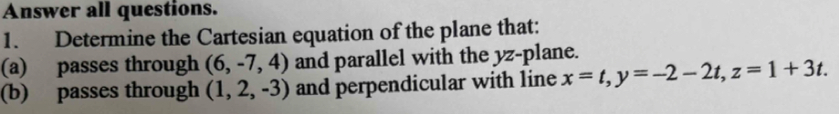 Answer all questions. 
1. Determine the Cartesian equation of the plane that: 
(a) passes through (6,-7,4) and parallel with the yz -plane. 
(b) passes through (1,2,-3) and perpendicular with line x=t, y=-2-2t, z=1+3t.