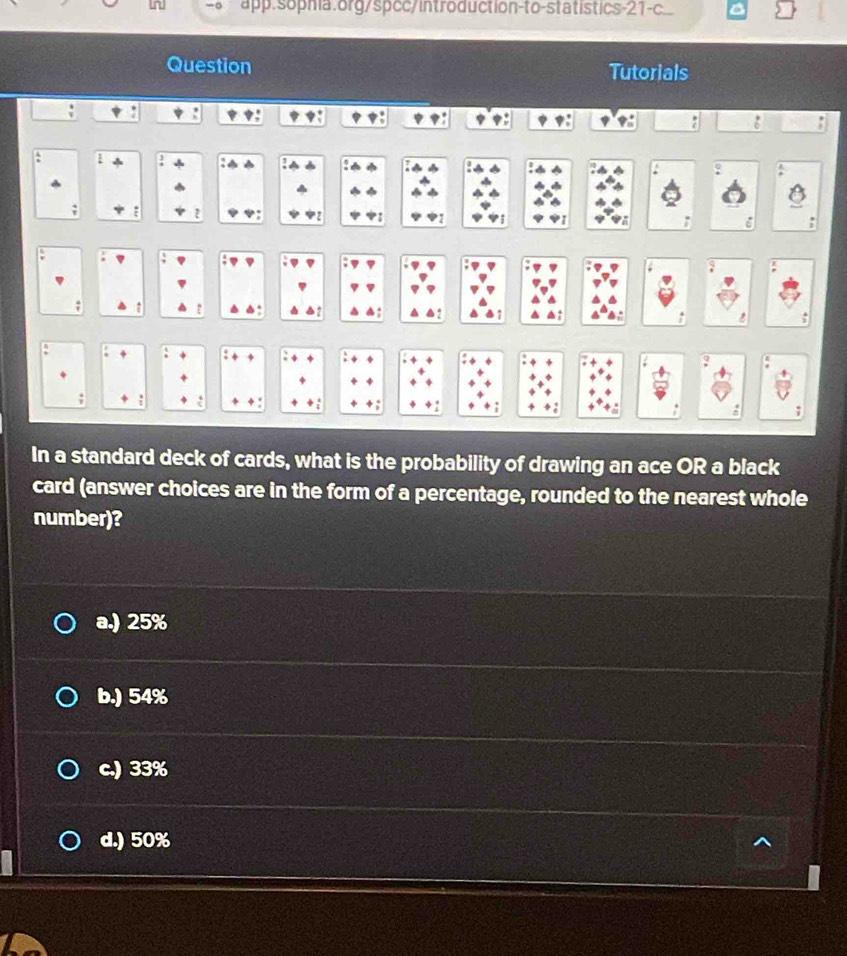 app:sophia.org/spcc/introduction-to-statistics-21-c.
Question Tutorials
~
:
a :
: .
a
. ,
. 7
In a standard deck of cards, what is the probability of drawing an ace OR a black
card (answer choices are in the form of a percentage, rounded to the nearest whole
number)?
a.) 25%
b.) 54%
c.) 33%
d.) 50%