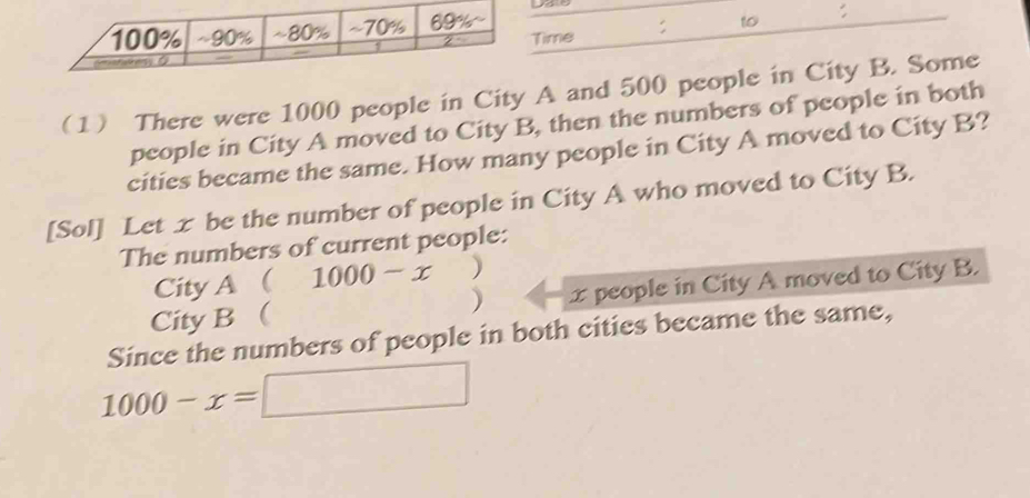 ime : to : 
1 There were 1000 people in City A and 500 people in City B. Some 
people in City A moved to City B, then the numbers of people in both 
cities became the same. How many people in City A moved to City B? 
[Sol] Let x be the number of people in City A who moved to City B. 
The numbers of current people: 
City A  1000-x ) 
City B  ) x people in City A moved to City B. 
Since the numbers of people in both cities became the same,
1000-x=□