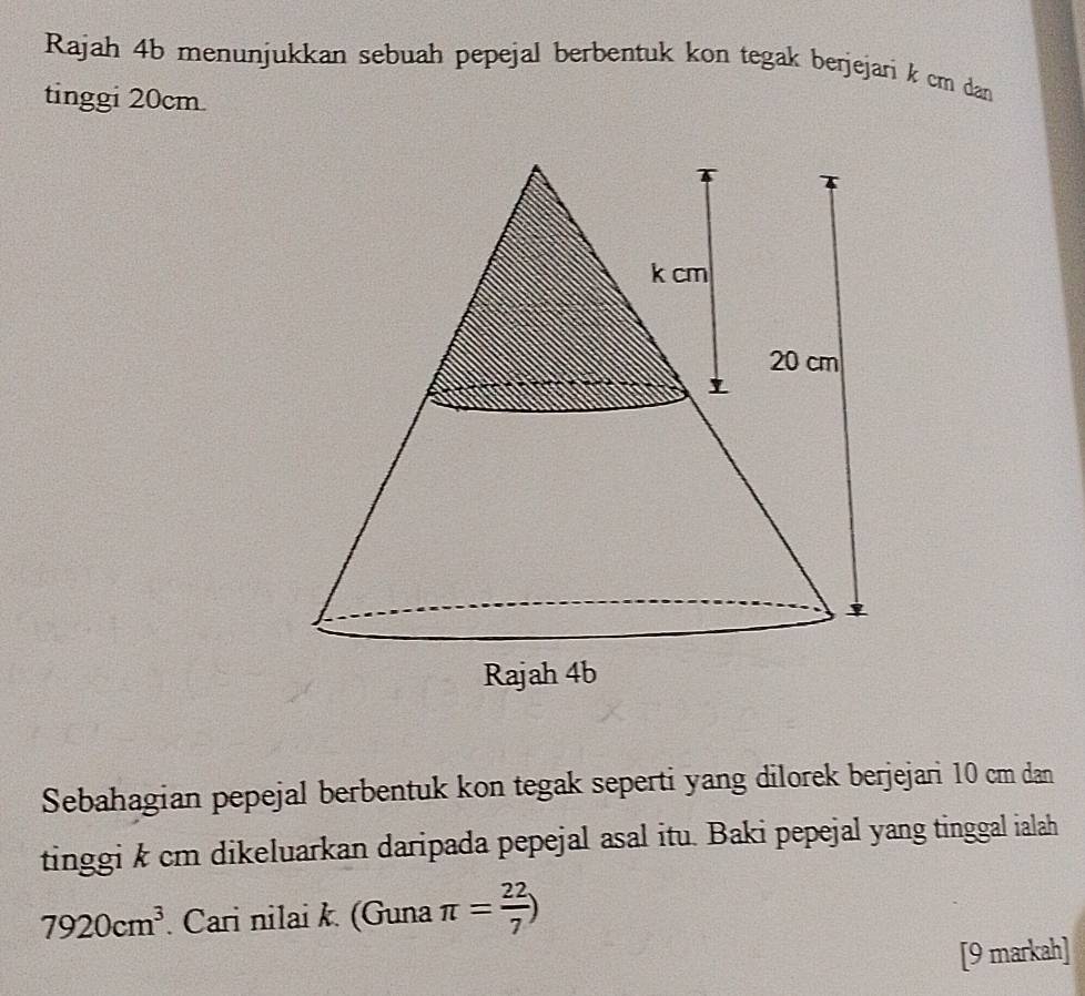 Rajah 4b menunjukkan sebuah pepejal berbentuk kon tegak berjejari k cm dan 
tinggi 20cm
Sebahagian pepejal berbentuk kon tegak seperti yang dilorek berjejari 10 cm dan 
tinggi k cm dikeluarkan daripada pepejal asal itu. Baki pepejal yang tinggal ialah
7920cm^3. Cari nilai k. (Guna π = 22/7 )
[9 markah]