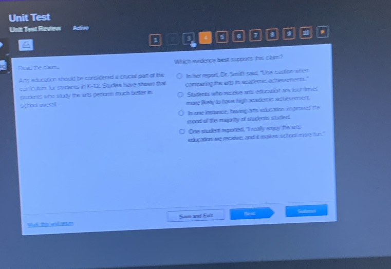 Unit Test
Unit Test Review Active
1 a a 4 5 6 7
,
Read the clam. Which evidence best supports this clam?
Arts education should be considered a cruciall part of the Im her report, Dr. Smith said, "Use caution: witen
curiculum for students in K-12. Studes have srown that comparting the arts to academic achevements."
students who study the arts perform much better in Situdents who receise artis edfucation are fsur times
school overail.
more likely to have high acadermic acthies erent.
lm one instance, fraving arts education improved the
mood off the majority of students studen!
One student reported, "I rally empy the arts
education we receive, and it makes sicitooll moe fr."
Mali this and etant Suve and Exit Nent Sulers