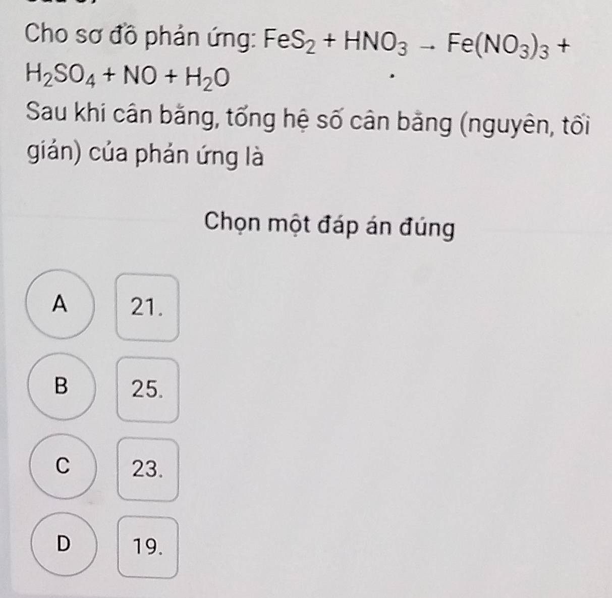 Cho sơ đồ phản ứng: FeS_2+HNO_3to Fe(NO_3)_3 +
H_2SO_4+NO+H_2O
Sau khi cân bằng, tổng hệ số cân bằng (nguyên, tối
gián) của phản ứng là
Chọn một đáp án đúng
A 21.
B 25.
C 23.
D 19.