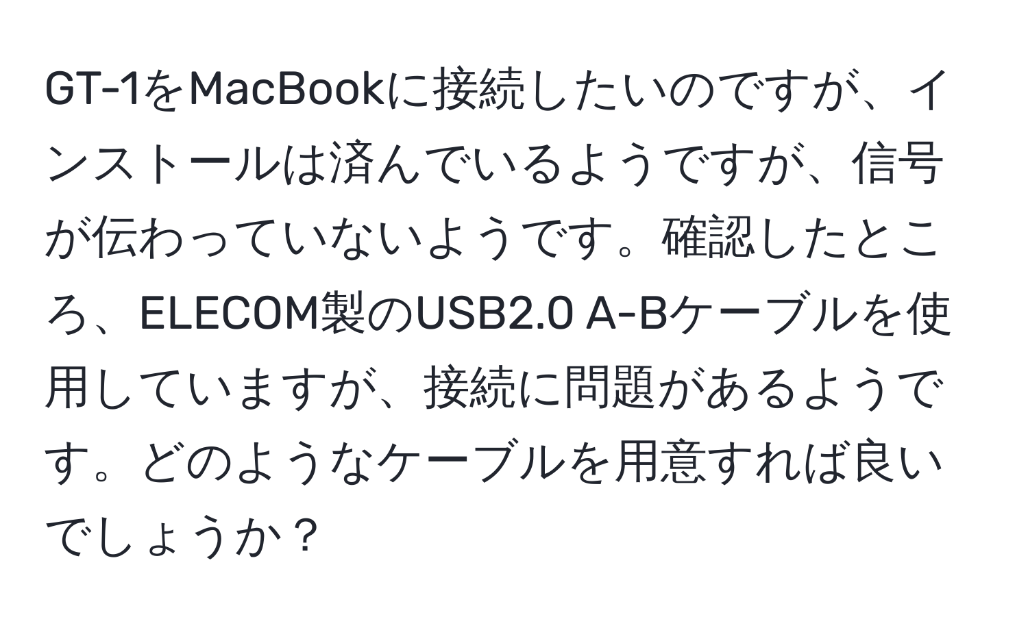 GT-1をMacBookに接続したいのですが、インストールは済んでいるようですが、信号が伝わっていないようです。確認したところ、ELECOM製のUSB2.0 A-Bケーブルを使用していますが、接続に問題があるようです。どのようなケーブルを用意すれば良いでしょうか？