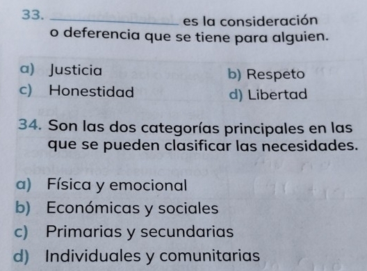 33._
es la consideración
o deferencia que se tiene para alguien.
a) Justicia b) Respeto
c) Honestidad d) Libertad
34. Son las dos categorías principales en las
que se pueden clasificar las necesidades.
a) Física y emocional
b) Económicas y sociales
c) Primarias y secundarias
d) Individuales y comunitarias