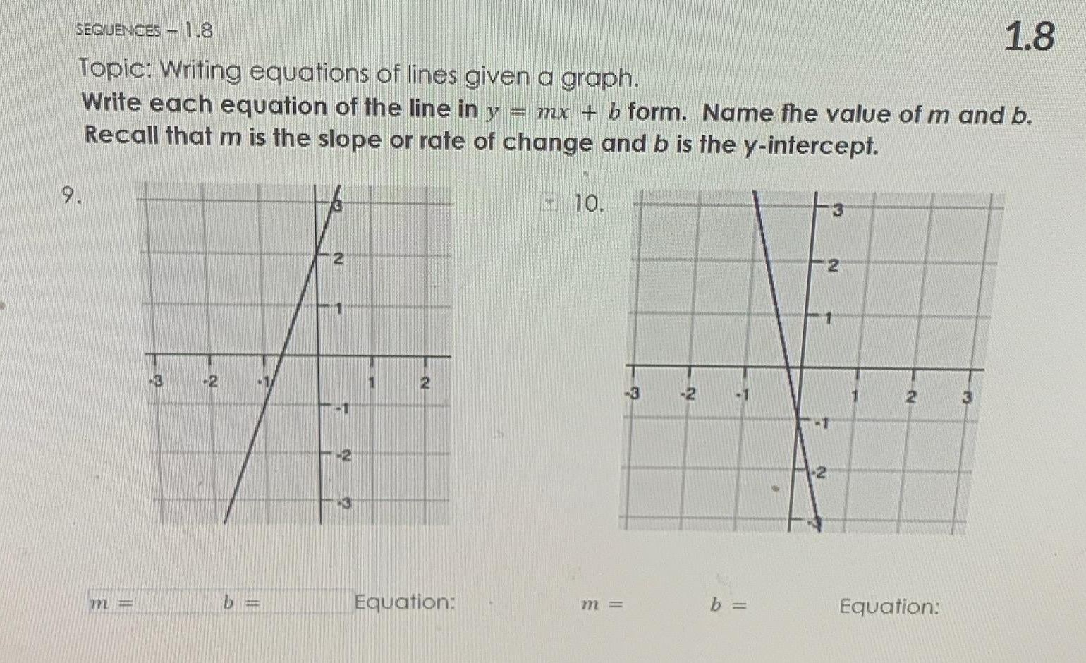 sEQUENCES - 1.8 1.8 
Topic: Writing equations of lines given a graph. 
Write each equation of the line in y=mx+b form. Name fhe value of m and b. 
Recall that m is the slope or rate of change and b is the y-intercept. 
9. 
10
b=
m= Equation: m= b= Equation: