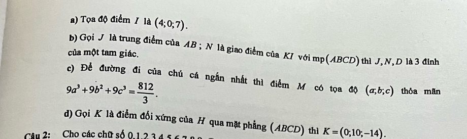 ) Tọa độ điểm / là (4;0;7). 
b) Gọi J là trung điểm của AB; N là giao điểm của KI với mp (ABCD) thì J, N, D là 3 đỉnh 
của một tam giác. 
c) Để đường đi của chú cá ngắn nhất thì điểm M có tọa độ (a;b;c) thỏa mãn
9a^3+9b^2+9c^3= 812/3 . 
d) Gọi K là điểm đối xứng của H qua mặt phẳng (ABCD) thì K=(0;10;-14). 
Câu 2: Cho các chữ số 0. 1 2 34 5