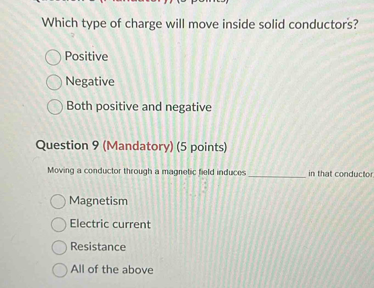 Which type of charge will move inside solid conductors?
Positive
Negative
Both positive and negative
Question 9 (Mandatory) (5 points)
Moving a conductor through a magnetic field induces _in that conductor
Magnetism
Electric current
Resistance
All of the above