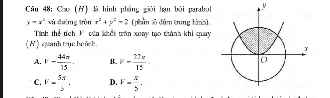 Cho (H) là hình phẳng giới hạn bởi parabol
y=x^2 và đường tròn x^2+y^2=2 (phần tô đậm trong hình).
Tính thể tích V của khối tròn xoay tạo thành khi quay
(H) quanh trục hoành.
A. V= 44π /15 . V= 22π /15 . 
B.
C. V= 5π /3 . V= π /5 . 
D.