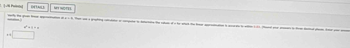 DETAILS MY NOTES 
notation.) 
Verify the given linear approximation at a=0 Then use a graphing calculator or computer to determine the values of x for which the linear approximation is accurate to within ().(33. (Round your answers to three decimal places. Enter your am
e^xapprox 1rightarrow x
∈ □°