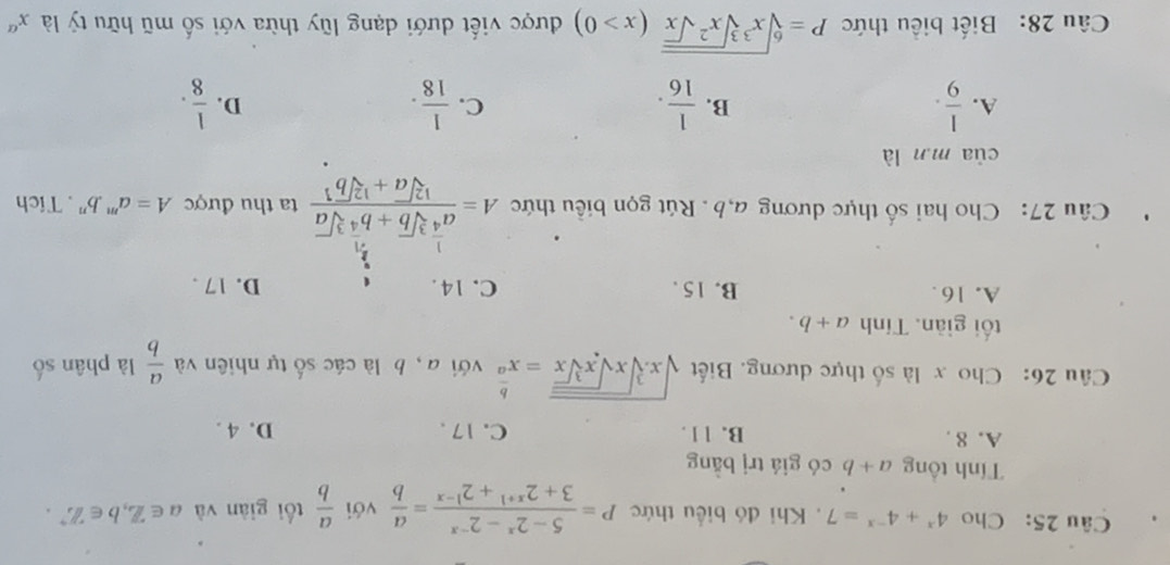 Cho 4^x+4^(-x)=7. Khi đó biểu thức P= (5-2^x-2^(-x))/3+2^(x+1)+2^(1-x) = a/b  với  a/b  tối giàn và a∈ Z, b∈ Z^(^,b∈). 
Tính tổng a+b có giá trị bằng
A. 8. B. 11. C. 17. D. 4.
Câu 26: Cho x là số thực dương. Biết sqrt(x.sqrt [3]xsqrt xsqrt [3]x)=x^(frac b)a với a, b là các số tự nhiên và  a/b  là phân số
tối giàn. Tính a+b.
A. 16. B. 15. C. 14. D. 17.
Câu 27: Cho hai số thực dương a, b. Rút gọn biều thức A=frac a^(frac 1)4sqrt[3](b)+b^(frac 3)4sqrt[3](a)sqrt[12](a)+sqrt [12]b^1 ta thu được A=a^m.b^n. Tích
của m.n là
A.  1/9 .  1/16 .  1/18 .  1/8 . 
B.
C.
D.
Câu 28: Biết biểu thức P=sqrt[6](x^3sqrt [3]x^2sqrt x)(x>0) được viết dưới dạng lũy thừa với số mũ hữu tỷ là x^a