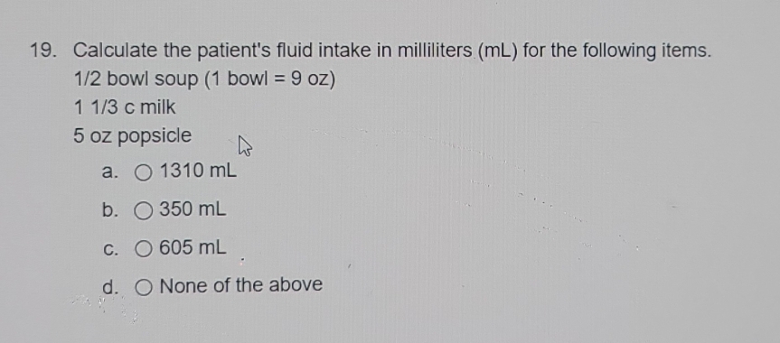 Calculate the patient's fluid intake in milliliters (mL) for the following items.
1/2 bowl soup (1 bowl = 9 oz)
1 1/3 c milk
5 oz popsicle
a. 1310 mL
b. 350 mL
C. 605 mL
d. None of the above