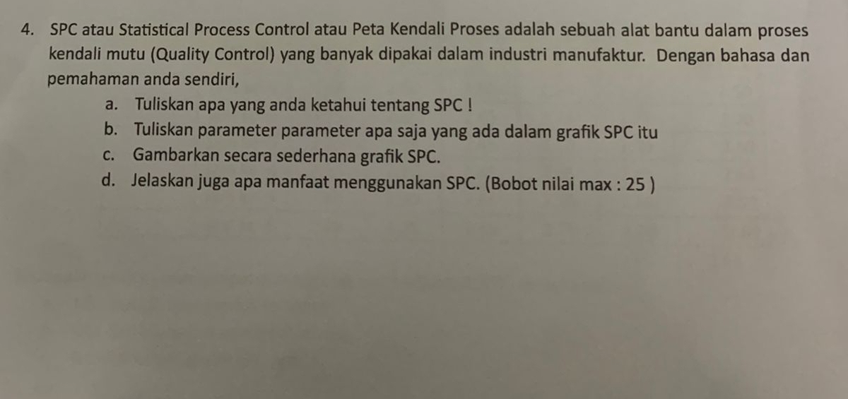 SPC atau Statistical Process Control atau Peta Kendali Proses adalah sebuah alat bantu dalam proses 
kendali mutu (Quality Control) yang banyak dipakai dalam industri manufaktur. Dengan bahasa dan 
pemahaman anda sendiri, 
a. Tuliskan apa yang anda ketahui tentang SPC ! 
b. Tuliskan parameter parameter apa saja yang ada dalam grafik SPC itu 
c. Gambarkan secara sederhana grafik SPC. 
d. Jelaskan juga apa manfaat menggunakan SPC. (Bobot nilai max : 25 )