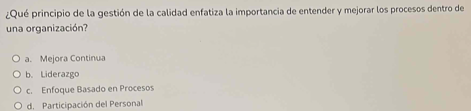 ¿Qué principio de la gestión de la calidad enfatiza la importancia de entender y mejorar los procesos dentro de
una organización?
a. Mejora Continua
b. Liderazgo
c. Enfoque Basado en Procesos
d. Participación del Personal