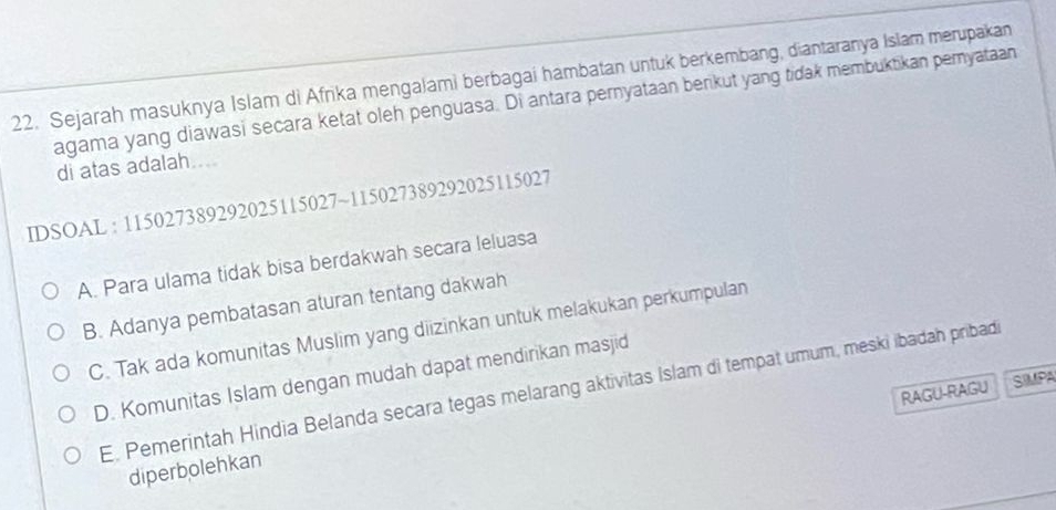 Sejarah masuknya Islam di Afrika mengalami berbagai hambatan untuk berkembang, diantaranya Islam merupakan
agama yang diawasi secara ketat oleh penguasa. Di antara pernyataan benkut yang tidak membuktikan pemyataan
di atas adalah...
IDSOAL : 115027389292025115027 ~115027389292025115027
A. Para ulama tidak bisa berdakwah secara leluasa
B. Adanya pembatasan aturan tentang dakwah
C. Tak ada komunitas Muslim yang diizinkan untuk melakukan perkumpulan
D. Komunitas Islam dengan mudah dapat mendirikan masjid
RAGU-RAGU SIUPA
E. Pemerintah Hindia Belanda secara tegas melarang aktivitas Islam di tempat umum, meski ibadah pribadi
diperbolehkan