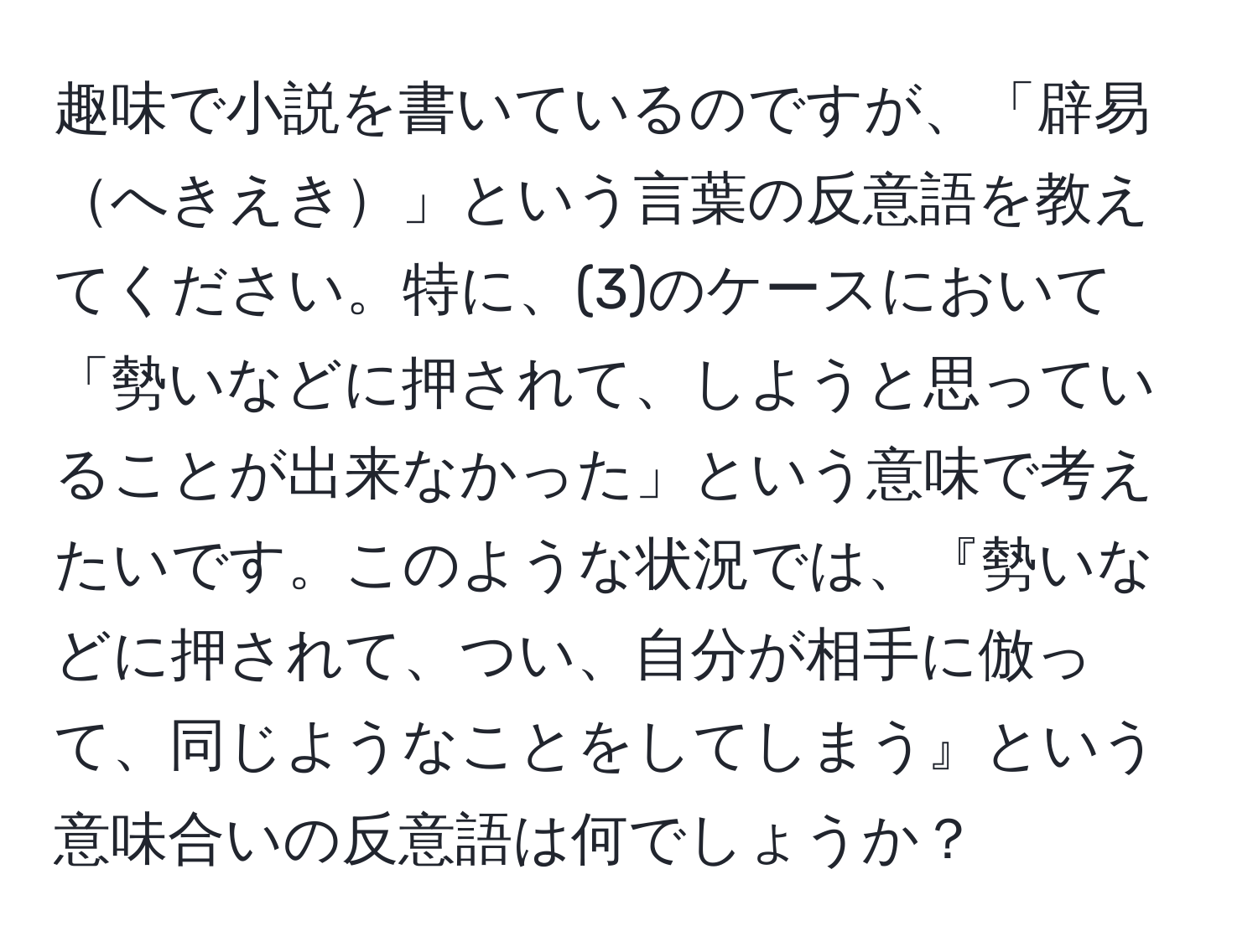 趣味で小説を書いているのですが、「辟易へきえき」という言葉の反意語を教えてください。特に、(3)のケースにおいて「勢いなどに押されて、しようと思っていることが出来なかった」という意味で考えたいです。このような状況では、『勢いなどに押されて、つい、自分が相手に倣って、同じようなことをしてしまう』という意味合いの反意語は何でしょうか？