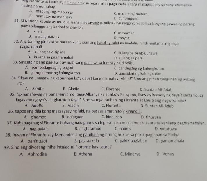 Ang Florante at Luara ay hitik na hitik sa mga aral at pagpapahalagang makagagabay sa pang araw-araw
nating pamumuhay
A. mabungang-mabunga C. maraming-marami
B. mahusay na mahusay D. punumpuno
31. Si Nanong Kapule ay mula sa isang maykayang pamilya kaya nagging madali sa kanyang gawan ng parang
pamabilanggo ang karibal sa pag-ibig.
A. kilala C. mayaman
B. mapagmataas D. tanyag
32. Ang batang pinalaki sa paraan kung saan ang hatol ay salat ay madalas hindi maitama ang mga
pagkakamali.
A. kulang sa disiplina C. kulang sa pang-uunawa
B. kulang sa pagmamahal D. kulang sa pera
33. Sinasabing ang pag-awit ay mabisang pamawi sa lumbay ng dibdib .
A. pampadagdag ng pagod C. pandagdag ng kalungkutan
B. pampalimot ng kalungkutan D. pansukat ng kalungkutan
34. “Ikaw na umagaw ng kapurihan ko’y dapat kang mamatay! Ahhh!” Sino ang pinatutunguhan ng wikang
ito?
A. Adolfo B. Aladin C. Florante D. Suntan Ali-Adab
35. “Ipinahahayag ng pananamit mo, taga-Albanya ka at ako’y Persyano, ikaw ay kaaway ng baya’t sekta ko, sa
lagay mo ngayo’y magkatotoo tayo.” Sino sa mga tauhan ng Florante at Laura ang nagwika nito?
A. Adolfo B. Aladin C. Florante D. Suntan Ali-Adab
36. Kapos ang dila kong magsaysay ng laki, ng pasasalamat nito’y kinandili.
A. ginamot B. inalagaan C. kinausap D. tinuruan
37. Nababagabag si Florante habang nakagapos sa higera baka makalimot si Laura sa kanilang pagmamahalan.
A. nag-aalala B. nagtatampo C. naiinis D. natutuwa
38. Iniwan ni Florante kay Menandro ang panihala ng buong hukbo sa pakikipaglaban sa Etolya.
A. pahintulot B. pag-aakala C. pakikipaglaban D. pamamahala
39. Sino ang diyosang inihalintulad ni Florante kay Laura?
A. Aphrodite B. Athena C. Minerva D. Venus