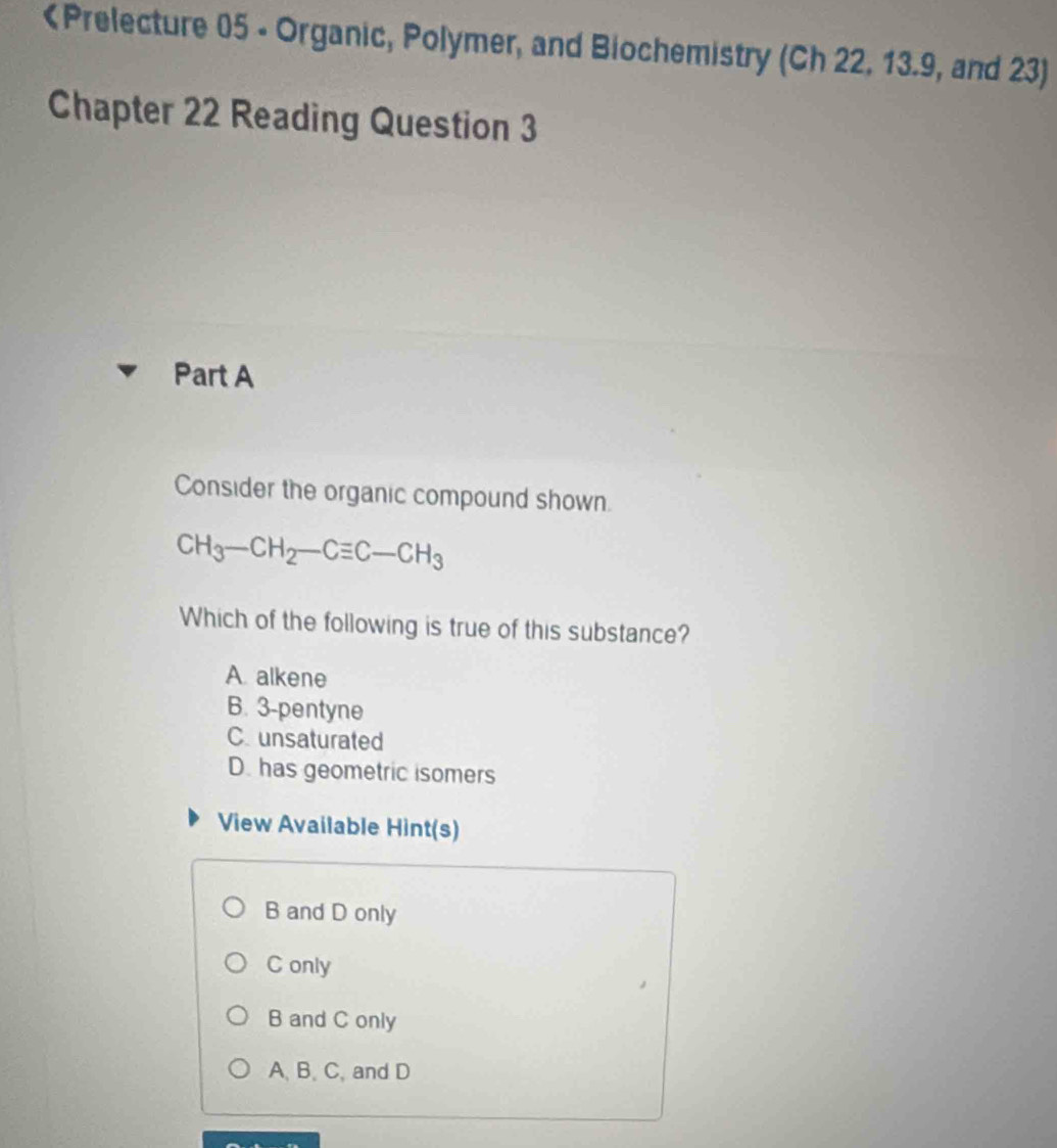 Ch 22, 13.9, and 23)
Chapter 22 Reading Question 3
Part A
Consider the organic compound shown.
CH_3-CH_2-Cequiv C-CH_3
Which of the following is true of this substance?
A. alkene
B. 3 -pentyne
C. unsaturated
D. has geometric isomers
View Available Hint(s)
B and D only
C only
B and C only
A, B. C, and D