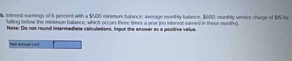 Interest earnings of 6 percent with a $500 minimum balance; average monthly balance, $600; monthly service charge of $15 for 
falling below the minimum balance, which occurs three times a year (no interest earned in these months). 
Note: Do not round intermediate calculations. Input the answer as a positive value. 
Net annual cost