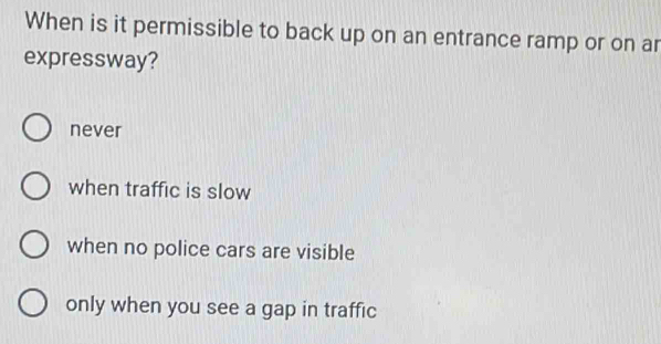 When is it permissible to back up on an entrance ramp or on ar
expressway?
never
when traffic is slow
when no police cars are visible
only when you see a gap in traffic