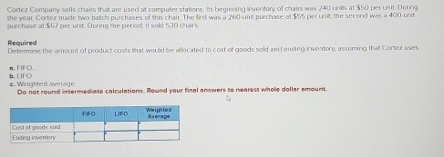 Cortez Company sells chairs that are used at computer stations. Its begirming inventory of chairs was 240 units at $50 per unit. During 
the year, Cortez made two batch purchases of this chair. The first was a 260 -unit purchase of $55 per unit; the second was a 400 -unit 
purchase at $57 per unit. During the period, it sold 530 chairs 
Required 
Determine the amount of product costs that would be allocated to cost of goods sold and ending inventory, assuming that Cortez uses 
n, FIFQ 
b, LIFO. e Weighted averäge 
Do not round intermediate calculations. Round your final answers to nearest whele dellar amount