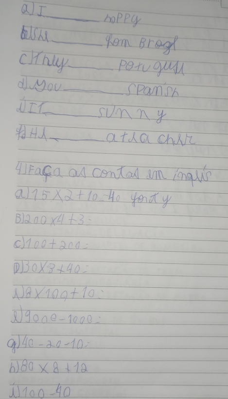 aI
_hoppy
_tem Brage
crnly_
petogul
dyyou_
spansh
NI_
sumny
_atdachili
A) Faga an contad am inquis
a 15* 2+10=40 yend y
B 200* 4+3-
C 100+200=
① 30* 3+40=
8* 109+10=
900e-1000=
4c-20-10=
b) 80* 8+12
100-40