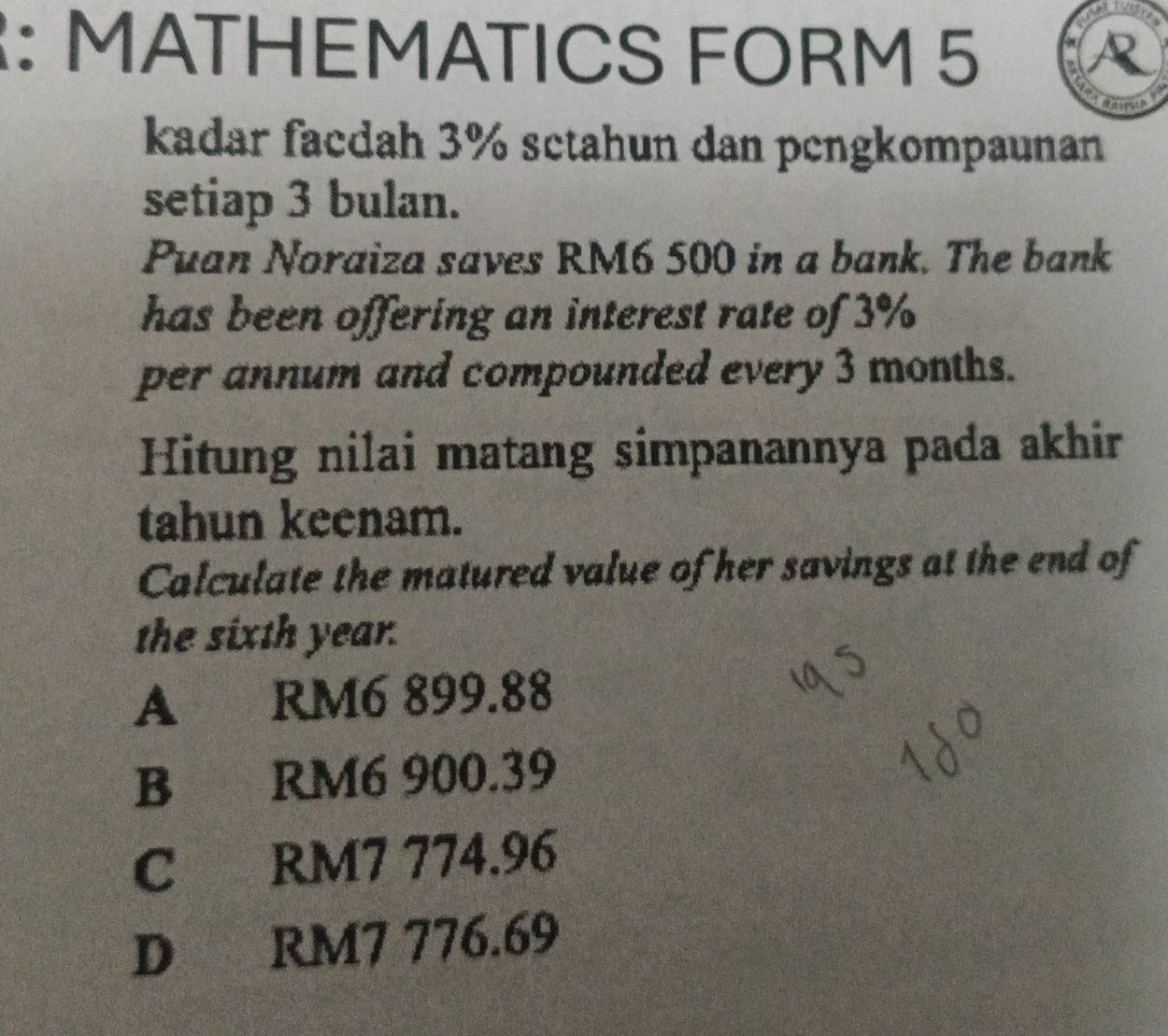 MATHEMATICS FORM 5
kadar facdah 3% sctahun dan pengkompaunan
setiap 3 bulan.
Puan Noraiza saves RM6 500 in a bank. The bank
has been offering an interest rate of 3%
per annum and compounded every 3 months.
Hitung nilai matang simpanannya pada akhir
tahun keenam.
Calculate the matured value of her savings at the end of
the sixth year.
A 、 RM6 899.88
B RM6 900.39
C RM7 774.96
D RM7 776.69