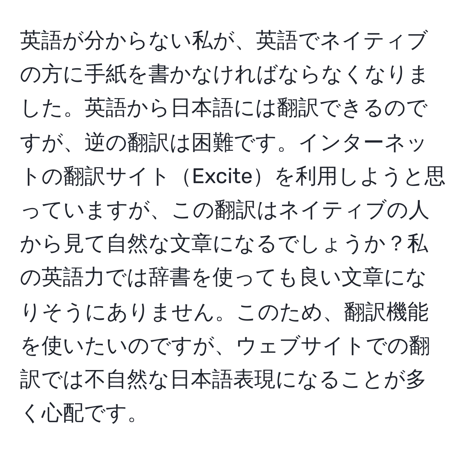 英語が分からない私が、英語でネイティブの方に手紙を書かなければならなくなりました。英語から日本語には翻訳できるのですが、逆の翻訳は困難です。インターネットの翻訳サイトExciteを利用しようと思っていますが、この翻訳はネイティブの人から見て自然な文章になるでしょうか？私の英語力では辞書を使っても良い文章になりそうにありません。このため、翻訳機能を使いたいのですが、ウェブサイトでの翻訳では不自然な日本語表現になることが多く心配です。