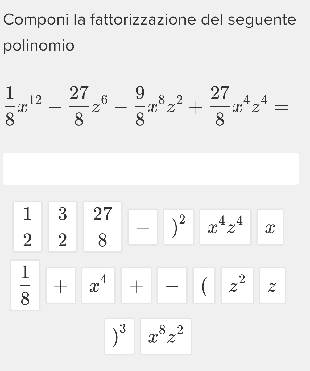 Componi la fattorizzazione del seguente 
polinomio
 1/8 x^(12)- 27/8 z^6- 9/8 x^8z^2+ 27/8 x^4z^4=
 1/2   3/2  27/8 -)^2 x^4z^4 x
 1/8 +x^4+- | ( z^2 □  Z 
)^3 x^8z^2