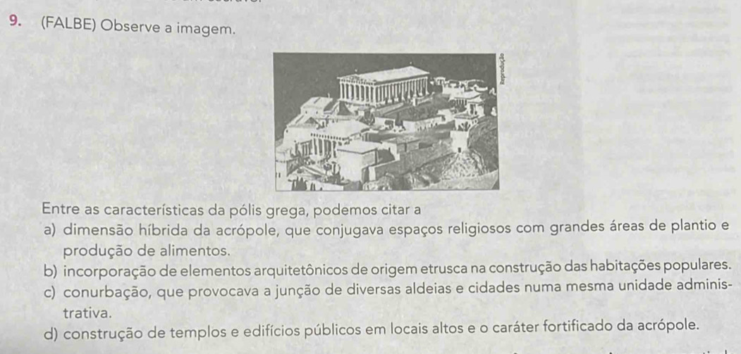 (FALBE) Observe a imagem.
Entre as características da pólis grega, podemos citar a
a) dimensão híbrida da acrópole, que conjugava espaços religiosos com grandes áreas de plantio e
produção de alimentos.
b) incorporação de elementos arquitetônicos de origem etrusca na construção das habitações populares.
c) conurbação, que provocava a junção de diversas aldeias e cidades numa mesma unidade adminis-
trativa.
d) construção de templos e edifícios públicos em locais altos e o caráter fortificado da acrópole.