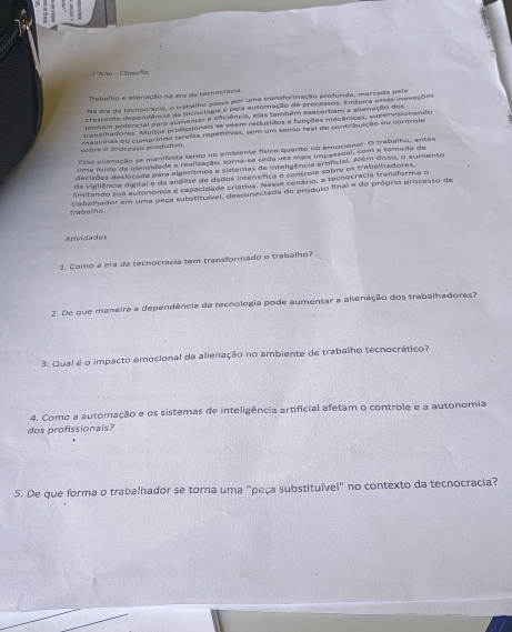 3 *Ano - Flaso d
Trabalho e alienação na era da tecneeracia.
Na ema da fecnocrácia, o pabalho passa por uma transformação profunda, marcada pela
cresnenie dependência da ternolagis e pela autoração de processos. Embora essas inovações
tembam potencial pera aumentar a eficiência, elas também exacerbam a allenação dos
trabalhadores. Multas proficsionais se veem reduridos a funções mecânicas, supervsonando
sobre a processo produtiv maquias ou comprindo tarefãs repetitivas, sem um senso real de contribuição ou controis
Ere allenação se manifesta tanto no ambiente físico quanto no emocional. O trabalho, antes
uma fante de identidade e realização, torna-se cada vez mais impessoal, com a fomada de
decisões declocada para algérísmos e sistemas de inteligência artifícias. Além disso, o aumento
da vigilância digital e da andlise de dados intensífica o controia sobre os trabelhadores,
limitando sua autônomía e capacidade criativa. Nesse cenário, a tecnocracia transforma o
trabalhador em uma peça substituível, desconectada do produto fnal e do próprio processo de
trabeio.
Atividades
1. Como a era da tecnocracia tem transformado o trabalho?
2. De que maneira a dependência da tecnologia pode aumentar a alienação dos trabalhadores?
3. Qual é o impacto emocional da alienação no ambiente de trabalho tecnocrático?
4. Como a automação e os sistemas de inteligência artificial afetam o controle e a autonomia
dos profissionais?
5. De que forma o trabalhador se torna uma "peça substituível" no contexto da tecnocracia?