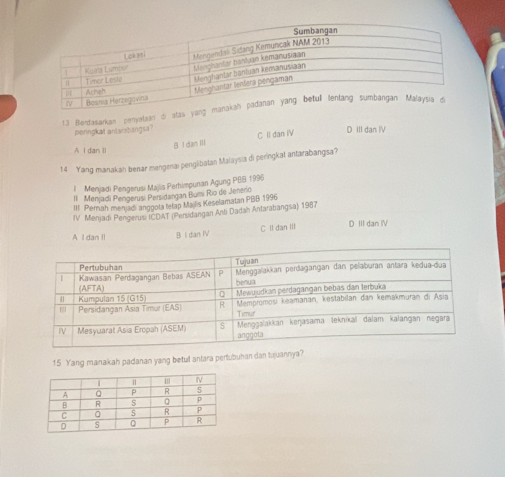 Berdasarkan penyalaan di atas ya
peringkat antarabangsa? D III dan IV
B I dan III C II dan IV
A I dan II
14 Yang manakah benar mengenai penglibatan Malaysia di peringkal antarabangsa?
l Menjadi Pengerusi Majlis Perhimpunan Agung PBB 1996
Il Menjadi Pengerusi Persidangan Bumi Rio de Jenerio
III Pernah menjadi anggota tetap Majlis Keselamatan PBB 1996
IV Menjadi Pengerusi ICDAT (Persidangan Anli Dadah Antarabangsa) 1987
A I dan II
B I dan IV C Il dan III
D III dan IV
15 Yang manakah padanan yang betul antara pertubuhan dan tujuannya?