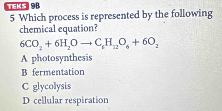 TEKS 9B
5 Which process is represented by the following
chemical equation?
6CO_2+6H_2Oto C_6H_12O_6+6O_2
A photosynthesis
B fermentation
C glycolysis
D cellular respiration