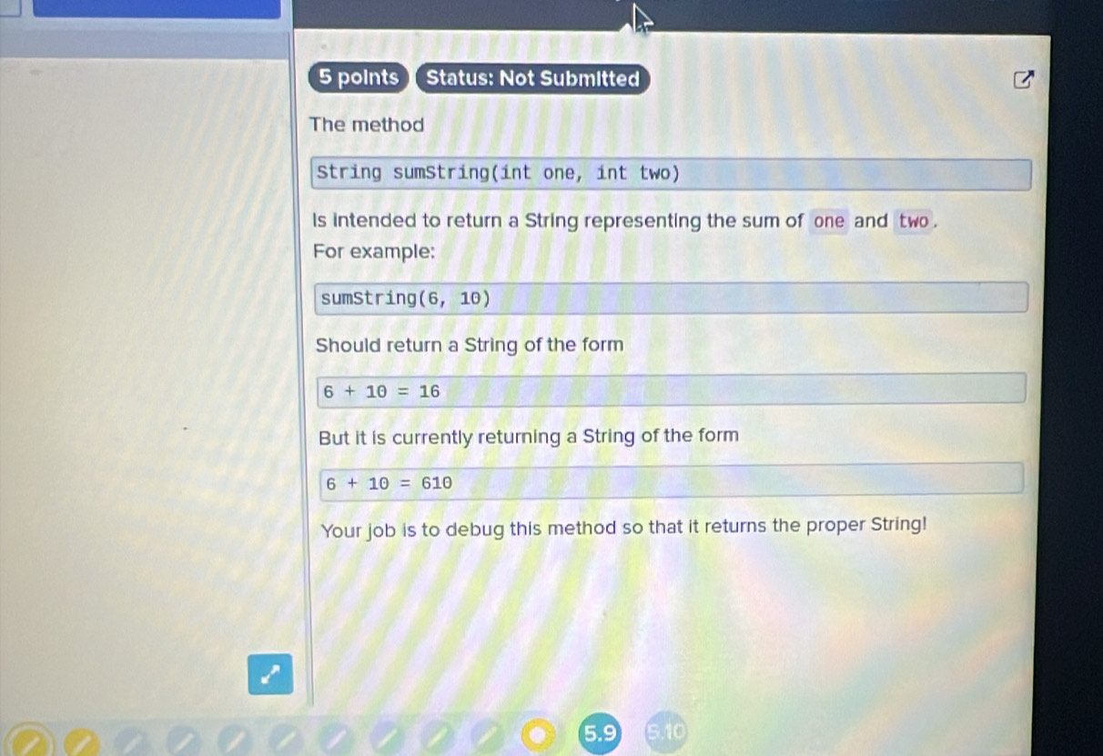 Status: Not Submitted 
The method 
String sumString(int one, int two) 
ls intended to return a String representing the sum of one and two . 
For example: 
sumString (6,10)
Should return a String of the form
6+10=16
But it is currently returning a String of the form
6+10=610
Your job is to debug this method so that it returns the proper String!