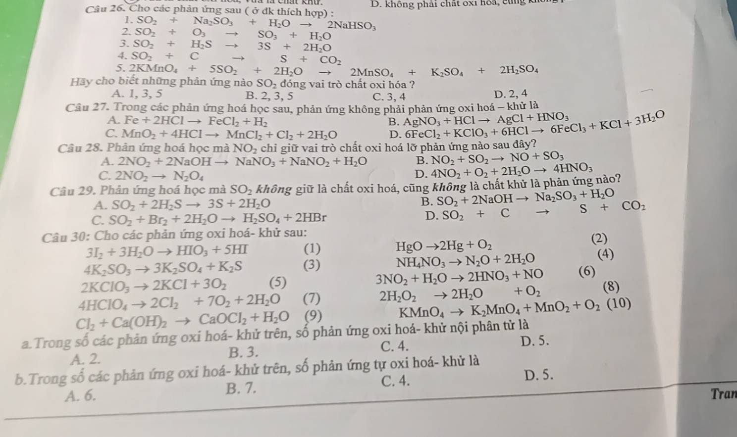 Cho các phản ứng sau ( ở dk thích hợp) : D. không phải chất ox1 hoa ,  c   
1. SO_2+Na_2SO_3+H_2O to 2NaHSO_3
2. SO_2+O_3to SO_3+H_2O
3. SO_2+H_2Sto 3S+2H_2O
4. SO_2+C to S+CO_2
5. 2KMnO_4+5SO_2+2H_2O 2MnSO_4+K_2SO_4+2H_2SO_4
Hãy cho biết những phản ứng nào SO_2 dóng vai trò chất oxi hóa ?
A. 1, 3, 5 B. 2, 3, 5 C. 3, 4 D. 2, 4
Câu 27. Trong các phản ứng hoá học sau, phản ứng không phải phản ứng oxi hoá - khử là
A. Fe+2HClto FeCl_2+H_2 B. AgNO_3+HClto AgCl+HNO_3
C. MnO_2+4HClto MnCl_2+Cl_2+2H_2O D. 6FeCl_2+KClO_3+6HClto 6FeCl_3+KCl+3H_2O
Câu 28. Phân ứng hoá học mà NO_2 chỉ giữ vai trò chất oxi hoá lỡ phản ứng nào sau đây?
A. 2NO_2+2NaOH to NaNO_3+NaNO_2+H_2O B. NO_2+SO_2to NO+SO_3
C. 2NO_2to N_2O_4 D. 4NO_2+O_2+2H_2Oto 4HNO_3
Câu 29. Phản ứng hoá học mà SO_2 không giữ là chất oxi hoá, cũng không là chất khử là phản ứng nào?
B. SO_2+2NaOHto Na_2SO_3+H_2O
A. SO_2+2H_2Sto 3S+2H_2O S+CO_2
C. SO_2+Br_2+2H_2Oto H_2SO_4+2HBr
D. SO_2+C →
Câu 30: Cho các phản ứng oxi hoá- khử sau:
3I_2+3H_2Oto HIO_3+5HI (1) HgOto 2Hg+O_2
(2)
(4)
4K_2SO_3to 3K_2SO_4+K_2S (3)
NH_4NO_3to N_2O+2H_2O
2KClO_3to 2KCl+3O_2 (5) 3NO_2+H_2Oto 2HNO_3+NO (6)
4HClO_4to 2Cl_2+7O_2+2H_2O (7) 2H_2O_2to 2H_2O +O_2 (8)
Cl_2+Ca(OH)_2to CaOCl_2+H_2O (9) KMnO_4to K_2MnO_4+MnO_2+O_2(10)
a.Trong số các phản ứng oxi hoá- khử trên, số phản ứng oxi hoá- khử nội phân tử là
A. 2. B. 3. C. 4.
D. 5.
b.Trong số các phản ứng oxi hoá- khử trên, số phản ứng tự oxi hoá- khử là
C. 4.
D. 5.
A. 6. B. 7. Tran