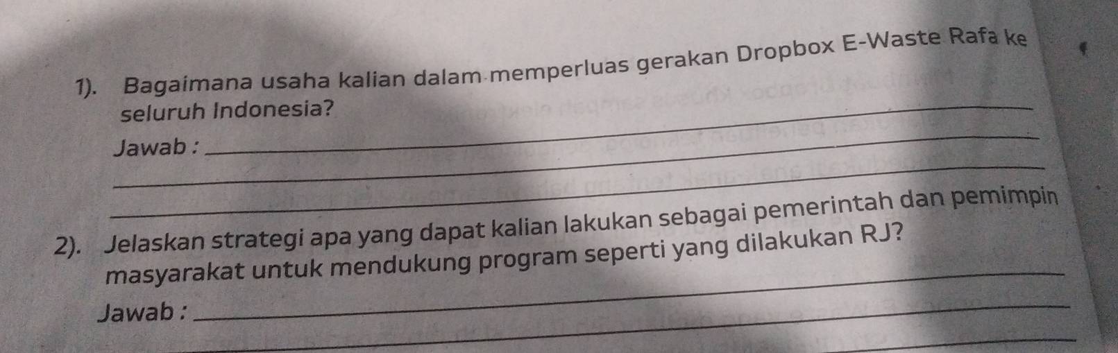 1). Bagaimana usaha kalian dalam memperluas gerakan Dropbox E-Waste Rafa ke 
_ 
seluruh Indonesia? 
_ 
_ 
Jawab : 
2). Jelaskan strategi apa yang dapat kalian lakukan sebagai pemerintah dan pemimpin 
_ 
masyarakat untuk mendukung program seperti yang dilakukan RJ? 
Jawab : 
_ 
_