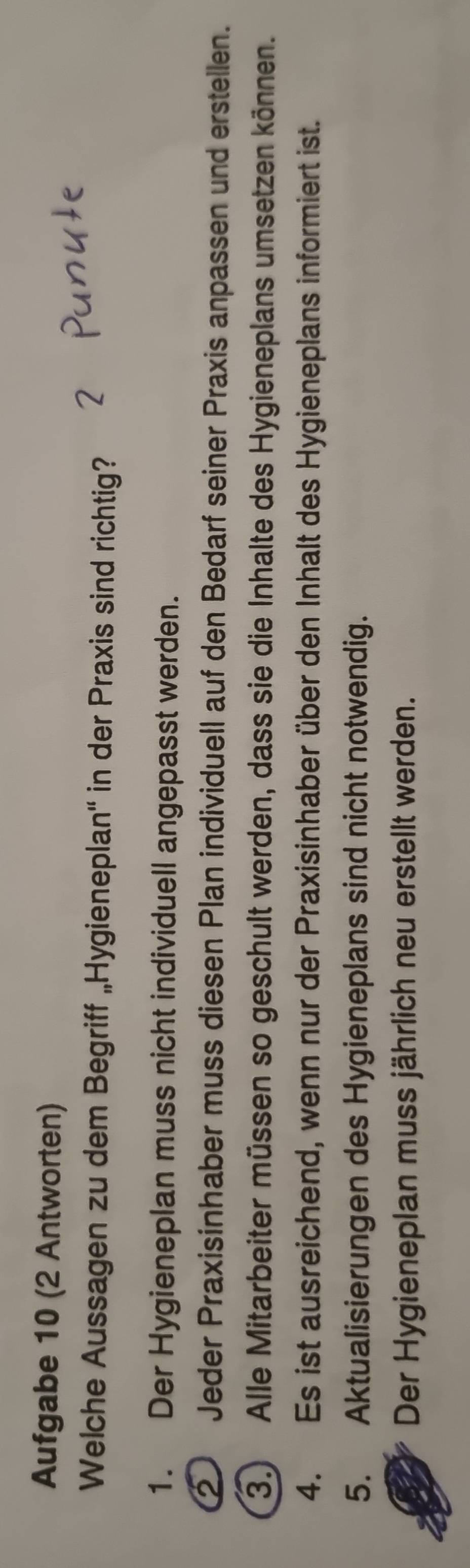 Aufgabe 10 (2 Antworten)
Welche Aussagen zu dem Begriff „Hygieneplan'' in der Praxis sind richtig?
1. Der Hygieneplan muss nicht individuell angepasst werden.
2 Jeder Praxisinhaber muss diesen Plan individuell auf den Bedarf seiner Praxis anpassen und erstellen.
3.) Alle Mitarbeiter müssen so geschult werden, dass sie die Inhalte des Hygieneplans umsetzen können.
4. Es ist ausreichend, wenn nur der Praxisinhaber über den Inhalt des Hygieneplans informiert ist.
5. Aktualisierungen des Hygieneplans sind nicht notwendig.
Der Hygieneplan muss jährlich neu erstellt werden.