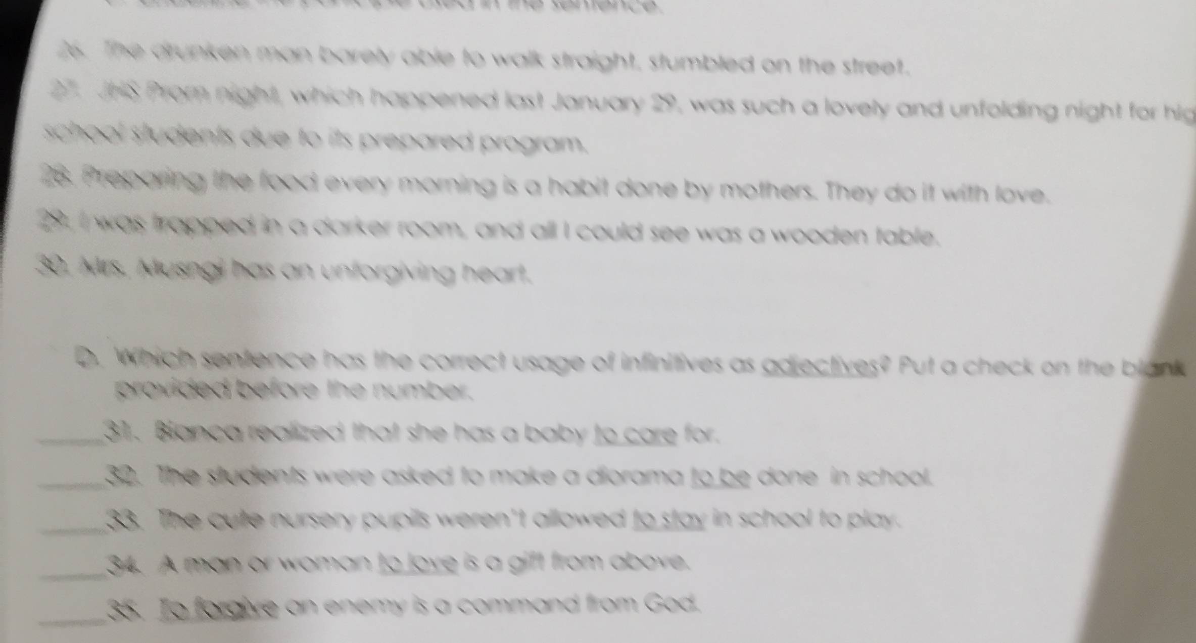 The drunken man barely able to walk straight, stumbled on the street. 
27. JHS Prom night, which happened last January 29, was such a lovely and unfolding night for hig 
school students due to its prepared program. 
28. Preparing the food every morning is a habit done by mothers. They do it with love. 
2. I was trapped in a darker room, and all I could see was a wooden table. 
30, Mrs. Musngi has an unforgiving heart. 
D. Which sentence has the correct usage of infinitives as adjectives? Put a check on the blank 
provided before the number. 
_31. Bianca realized that she has a baby to care for. 
_32. The students were asked to make a diorama to be done in school. 
_33. The cute nursery pupils weren't allowed to stay in school to play. 
_34. A man or woman to love is a gift from above. 
_35. To forgive an enemy is a command from God.